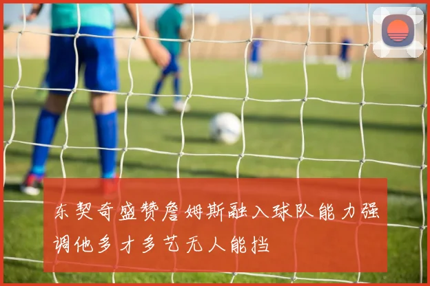 东契奇盛赞詹姆斯融入球队能力强调他多才多艺无人能挡