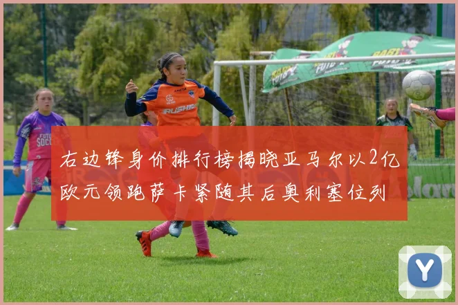 右边锋身价排行榜揭晓亚马尔以2亿欧元领跑萨卡紧随其后奥利塞位列第三