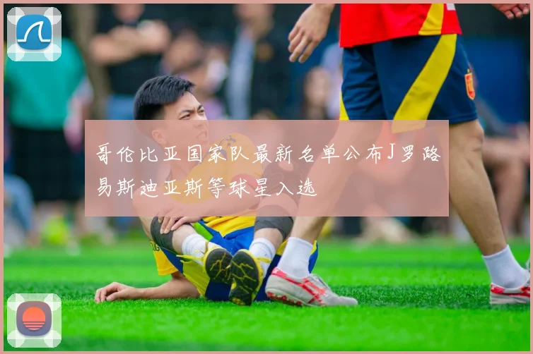 哥伦比亚国家队最新名单公布J罗路易斯迪亚斯等球星入选