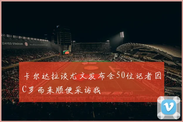 卡尔达拉谈尤文发布会50位记者因C罗而来顺便采访我