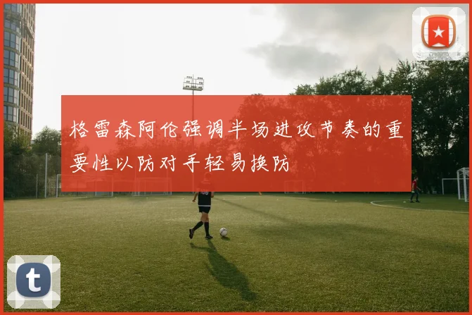 格雷森阿伦强调半场进攻节奏的重要性以防对手轻易换防