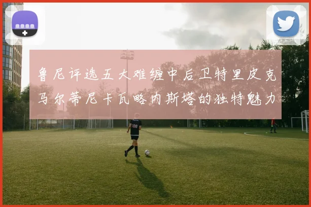 鲁尼评选五大难缠中后卫特里皮克马尔蒂尼卡瓦略内斯塔的独特魅力与挑战