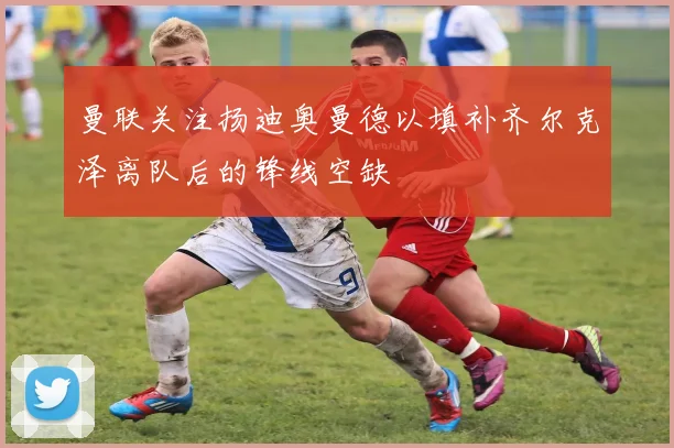 曼联关注扬迪奥曼德以填补齐尔克泽离队后的锋线空缺