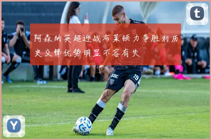 阿森纳英超迎战布莱顿力争胜利历史交锋优势明显不容有失