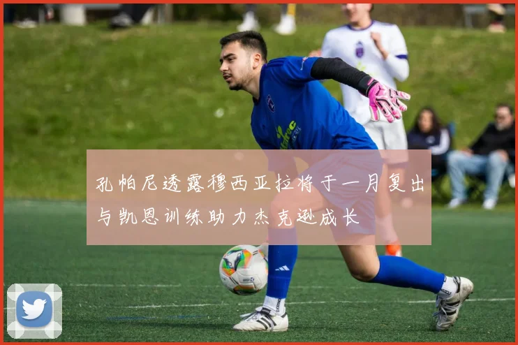 孔帕尼透露穆西亚拉将于一月复出与凯恩训练助力杰克逊成长