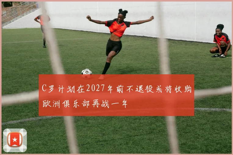 C罗计划在2027年前不退役或将收购欧洲俱乐部再战一年