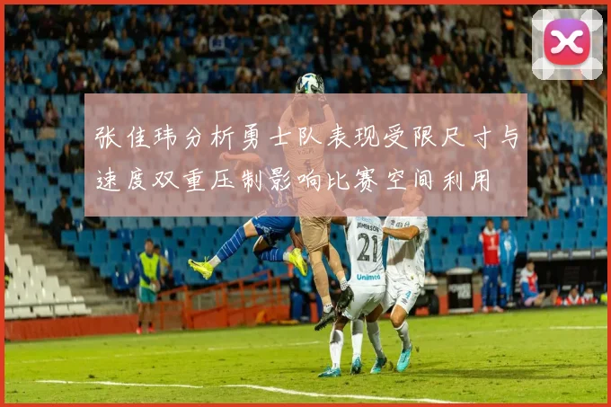 张佳玮分析勇士队表现受限尺寸与速度双重压制影响比赛空间利用