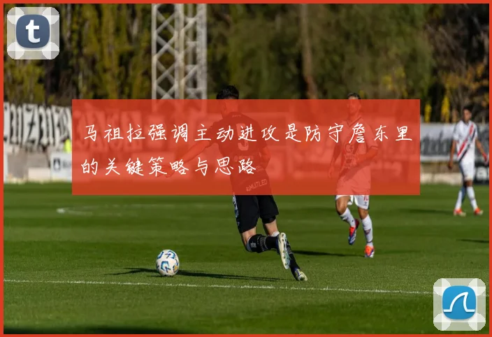 马祖拉强调主动进攻是防守詹东里的关键策略与思路