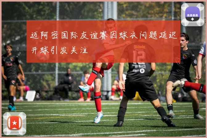 迈阿密国际友谊赛因球衣问题延迟开球引发关注