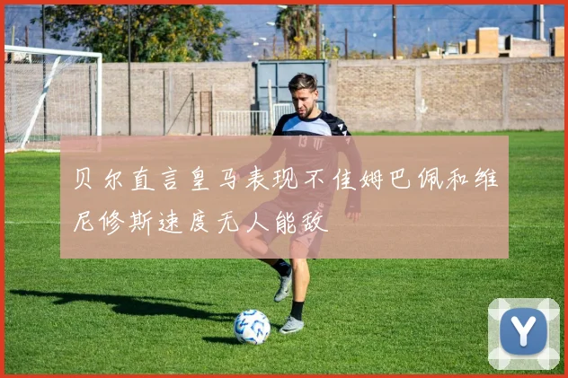贝尔直言皇马表现不佳姆巴佩和维尼修斯速度无人能敌