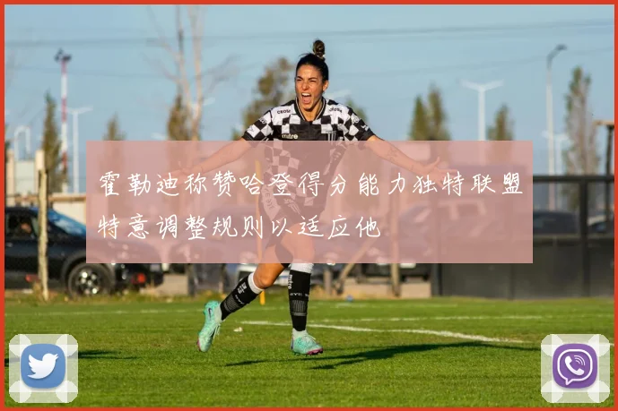 霍勒迪称赞哈登得分能力独特联盟特意调整规则以适应他