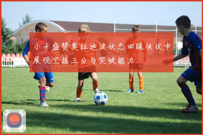小卡盛赞奥拉迪波状态回暖快攻中展现空接三分与突破能力