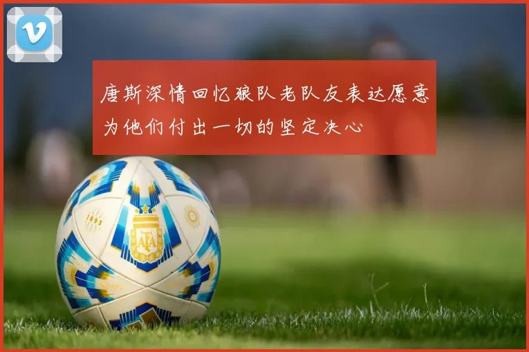 唐斯深情回忆狼队老队友表达愿意为他们付出一切的坚定决心