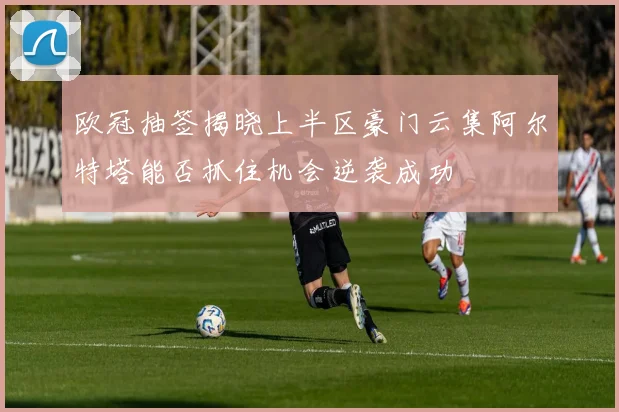 欧冠抽签揭晓上半区豪门云集阿尔特塔能否抓住机会逆袭成功
