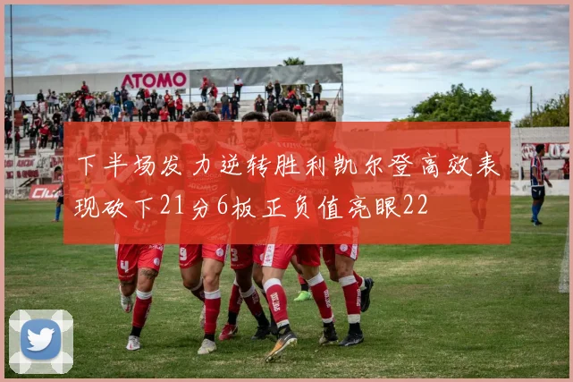 下半场发力逆转胜利凯尔登高效表现砍下21分6板正负值亮眼22