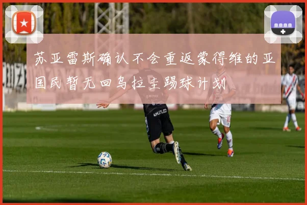 苏亚雷斯确认不会重返蒙得维的亚国民暂无回乌拉圭踢球计划