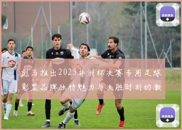 彪马推出2025非洲杯决赛专用足球彰显品牌独特魅力与决胜时刻的激情