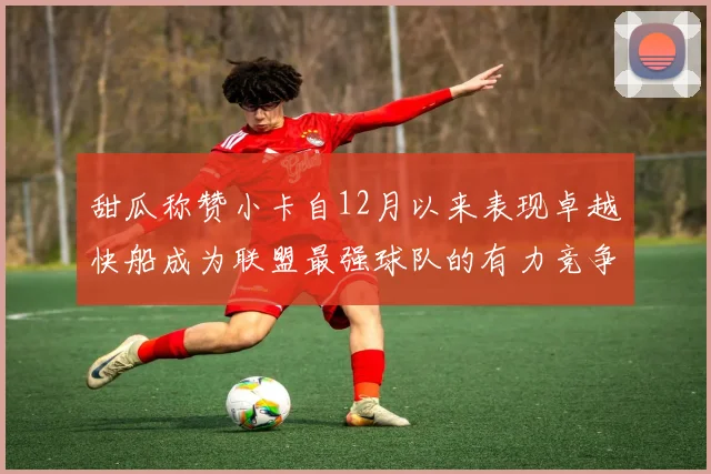 甜瓜称赞小卡自12月以来表现卓越快船成为联盟最强球队的有力竞争者