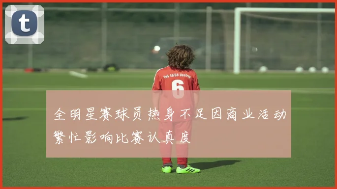 全明星赛球员热身不足因商业活动繁忙影响比赛认真度