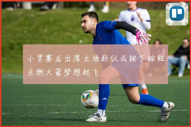 小贾赛后出席主场新仪式按下按钮点燃火箭梦想起飞