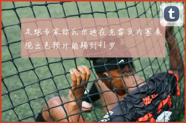 足球专家称瓦尔迪在克雷莫内塞表现出色预计能踢到41岁