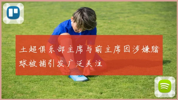 土超俱乐部主席与前主席因涉嫌赌球被捕引发广泛关注
