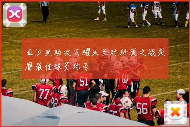 亚沙里助攻闪耀米兰对科莫之战荣膺最佳球员称号
