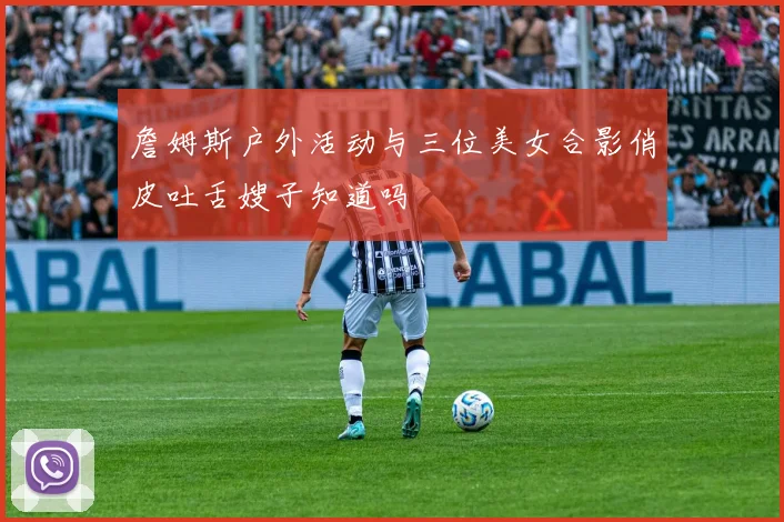 詹姆斯户外活动与三位美女合影俏皮吐舌嫂子知道吗