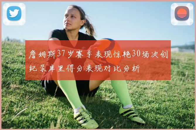 詹姆斯37岁赛季表现惊艳30场次创纪录库里得分表现对比分析