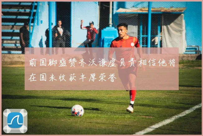 前国脚盛赞齐沃谦虚负责相信他将在国米收获丰厚荣誉