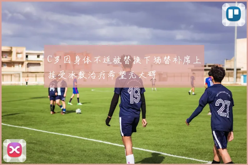 C罗因身体不适被替换下场替补席上接受冰敷治疗希望无大碍