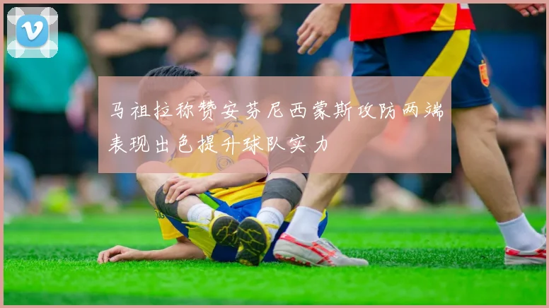 马祖拉称赞安芬尼西蒙斯攻防两端表现出色提升球队实力