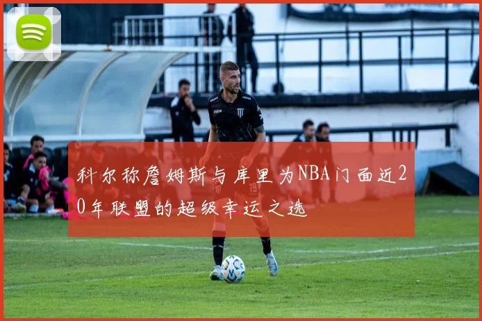 科尔称詹姆斯与库里为NBA门面近20年联盟的超级幸运之选
