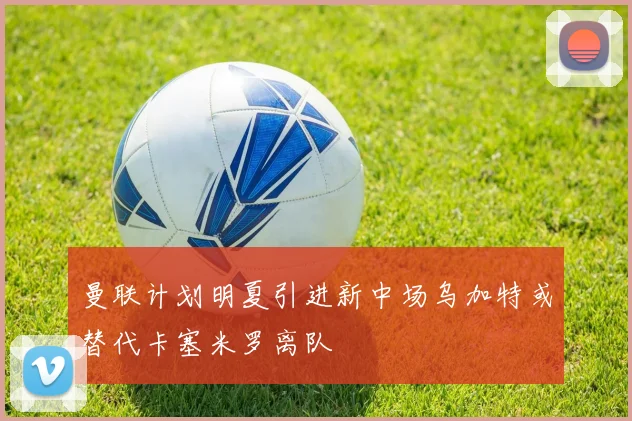 曼联计划明夏引进新中场乌加特或替代卡塞米罗离队