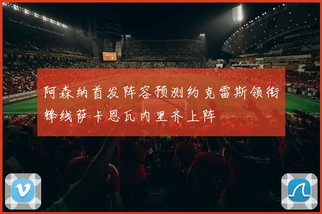 阿森纳首发阵容预测约克雷斯领衔锋线萨卡恩瓦内里齐上阵