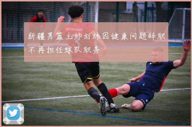 新疆男篮主帅刘炜因健康问题辞职不再担任球队职务